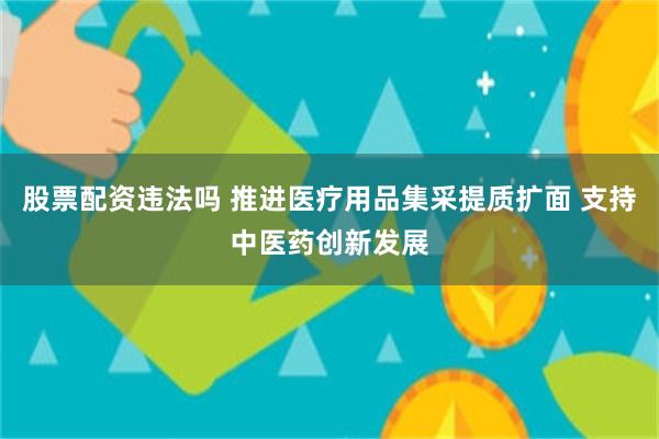 股票配资违法吗 推进医疗用品集采提质扩面 支持中医药创新发展