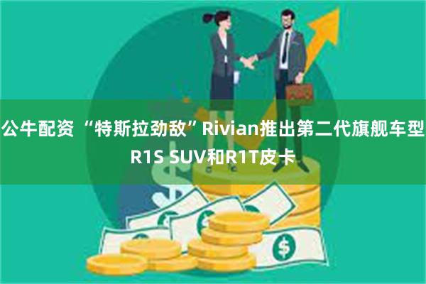 公牛配资 “特斯拉劲敌”Rivian推出第二代旗舰车型R1S SUV和R1T皮卡