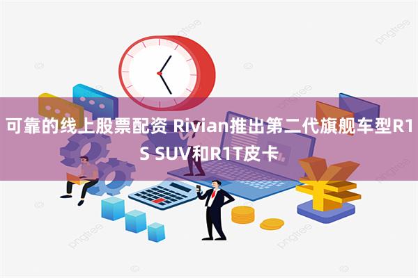 可靠的线上股票配资 Rivian推出第二代旗舰车型R1S SUV和R1T皮卡