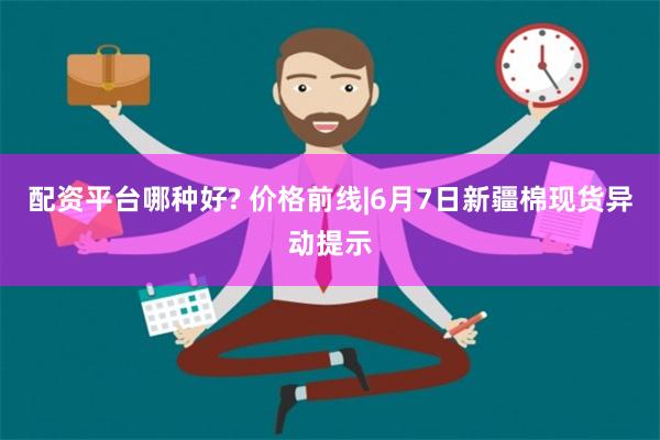 配资平台哪种好? 价格前线|6月7日新疆棉现货异动提示