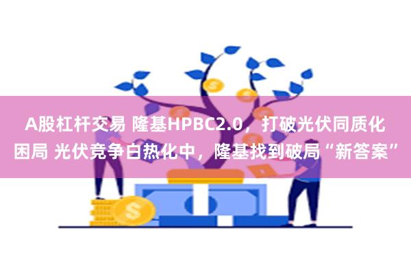 A股杠杆交易 隆基HPBC2.0，打破光伏同质化困局 光伏竞争白热化中，隆基找到破局“新答案”