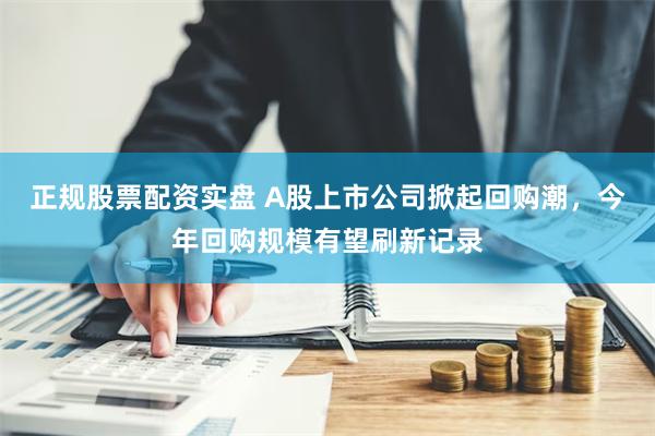 正规股票配资实盘 A股上市公司掀起回购潮，今年回购规模有望刷新记录