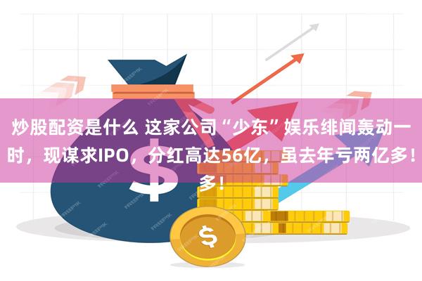 炒股配资是什么 这家公司“少东”娱乐绯闻轰动一时，现谋求IPO，分红高达56亿，虽去年亏两亿多！