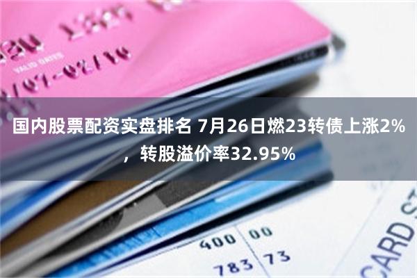 国内股票配资实盘排名 7月26日燃23转债上涨2%，转股溢价率32.95%