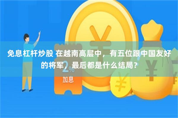 免息杠杆炒股 在越南高层中，有五位跟中国友好的将军，最后都是什么结局？