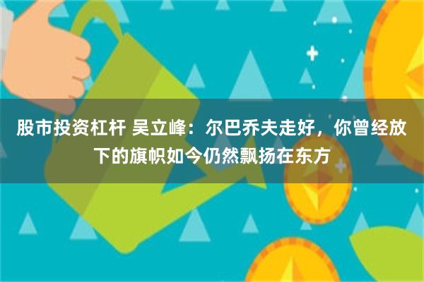 股市投资杠杆 吴立峰：尔巴乔夫走好，你曾经放下的旗帜如今仍然飘扬在东方