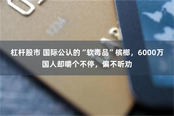 杠杆股市 国际公认的“软毒品”槟榔，6000万国人却嚼个不停，偏不听劝