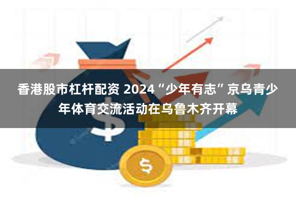 香港股市杠杆配资 2024“少年有志”京乌青少年体育交流活动在乌鲁木齐开幕