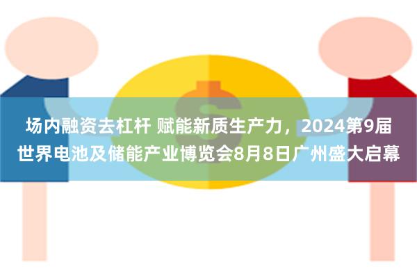 场内融资去杠杆 赋能新质生产力，2024第9届世界电池及储能产业博览会8月8日广州盛大启幕