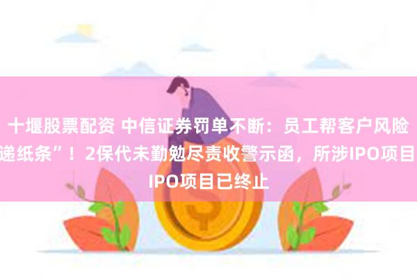 十堰股票配资 中信证券罚单不断：员工帮客户风险测评“递纸条”！2保代未勤勉尽责收警示函，所涉IPO项目已终止