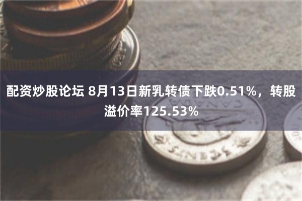 配资炒股论坛 8月13日新乳转债下跌0.51%，转股溢价率125.53%