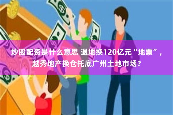 炒股配资是什么意思 退地换120亿元“地票”，越秀地产换仓托底广州土地市场？