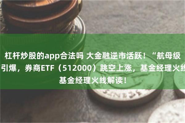 杠杆炒股的app合法吗 大金融逆市活跃！“航母级”券商引爆，券商ETF（512000）跳空上涨，基金经理火线解读！