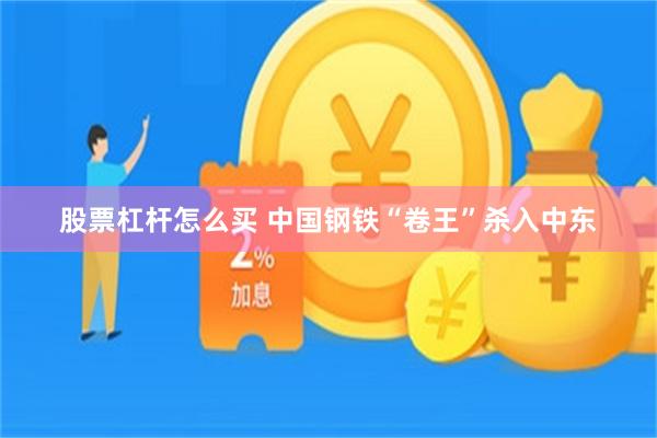 股票杠杆怎么买 中国钢铁“卷王”杀入中东