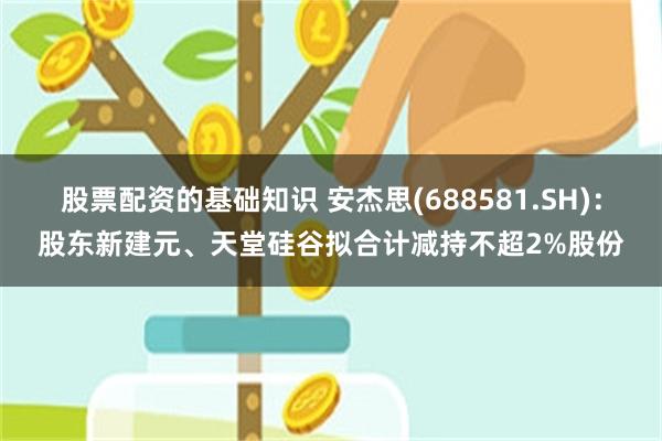 股票配资的基础知识 安杰思(688581.SH)：股东新建元、天堂硅谷拟合计减持不超2%股份