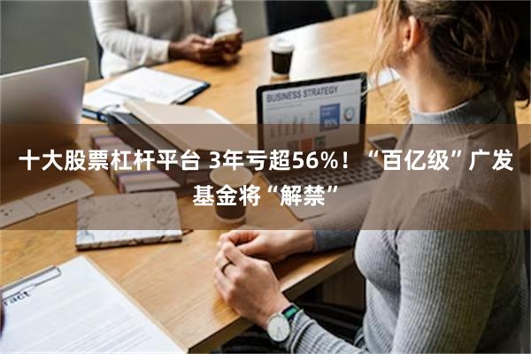 十大股票杠杆平台 3年亏超56%！“百亿级”广发基金将“解禁”