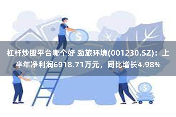 杠杆炒股平台哪个好 劲旅环境(001230.SZ)：上半年净利润6918.71万元，同比增长4.98%