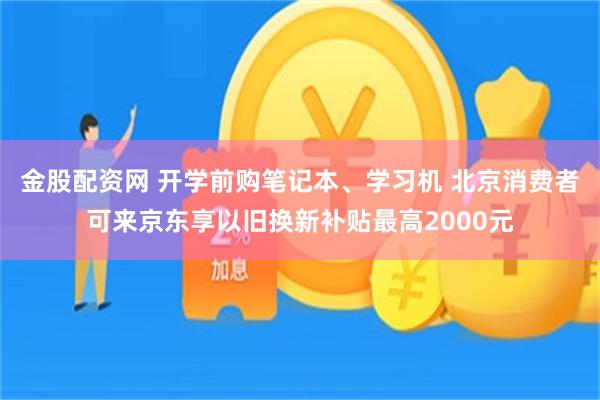 金股配资网 开学前购笔记本、学习机 北京消费者可来京东享以旧换新补贴最高2000元