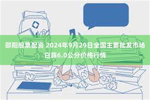 邵阳股票配资 2024年9月29日全国主要批发市场白蒜6.0公分价格行情