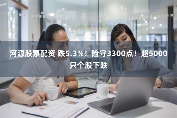 河源股票配资 跌5.3%！险守3300点！超5000只个股下跌