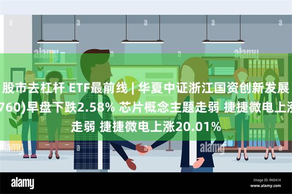 股市去杠杆 ETF最前线 | 华夏中证浙江国资创新发展ETF(515760)早盘下跌2.58% 芯片概念主题走弱 捷捷微电上涨20.01%