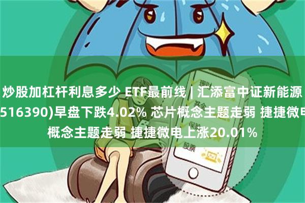 炒股加杠杆利息多少 ETF最前线 | 汇添富中证新能源汽车产业ETF(516390)早盘下跌4.02% 芯片概念主题走弱 捷捷微电上涨20.01%