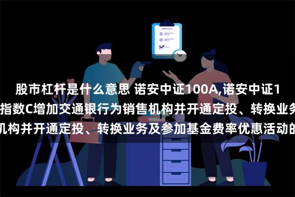 股市杠杆是什么意思 诺安中证100A,诺安中证100C: 关于诺安中证100指数C增加交通银行为销售机构并开通定投、转换业务及参加基金费率优惠活动的公告