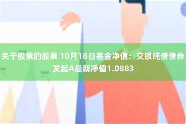 关于股票的股票 10月18日基金净值：交银纯债债券发起A最新净值1.0883