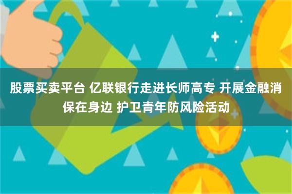 股票买卖平台 亿联银行走进长师高专 开展金融消保在身边 护卫青年防风险活动