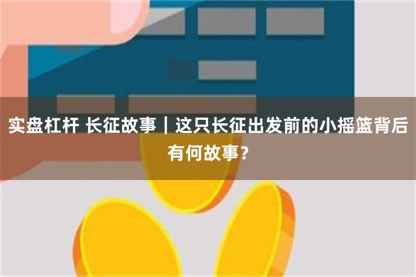 实盘杠杆 长征故事｜这只长征出发前的小摇篮背后有何故事？