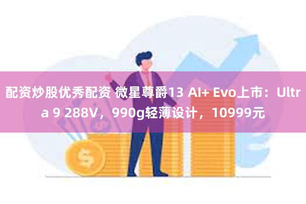 配资炒股优秀配资 微星尊爵13 AI+ Evo上市：Ultra 9 288V，990g轻薄设计，10999元