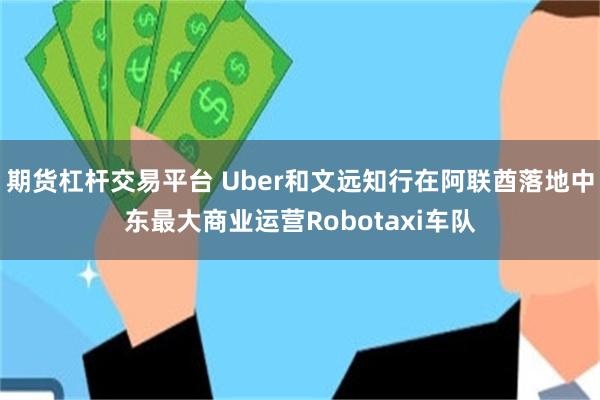 期货杠杆交易平台 Uber和文远知行在阿联酋落地中东最大商业运营Robotaxi车队