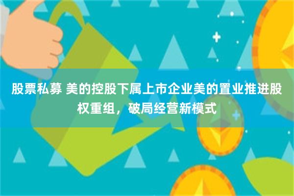 股票私募 美的控股下属上市企业美的置业推进股权重组，破局经营新模式