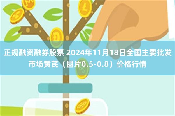 正规融资融券股票 2024年11月18日全国主要批发市场黄芪（圆片0.5-0.8）价格行情