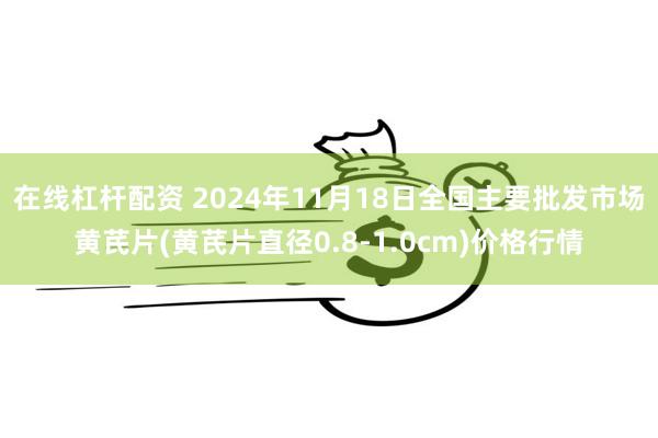 在线杠杆配资 2024年11月18日全国主要批发市场黄芪片(黄芪片直径0.8-1.0cm)价格行情