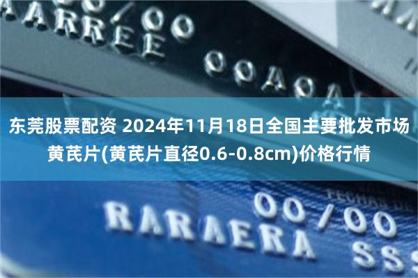 东莞股票配资 2024年11月18日全国主要批发市场黄芪片(黄芪片直径0.6-0.8cm)价格行情