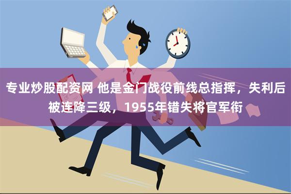 专业炒股配资网 他是金门战役前线总指挥，失利后被连降三级，1955年错失将官军衔