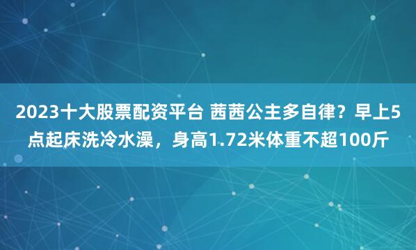 2023十大股票配资平台 茜茜公主多自律？早上5点起床洗冷水澡，身高1.72米体重不超100斤