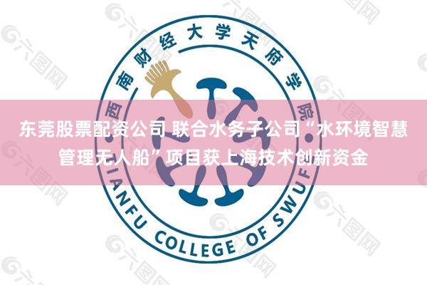 东莞股票配资公司 联合水务子公司“水环境智慧管理无人船”项目获上海技术创新资金