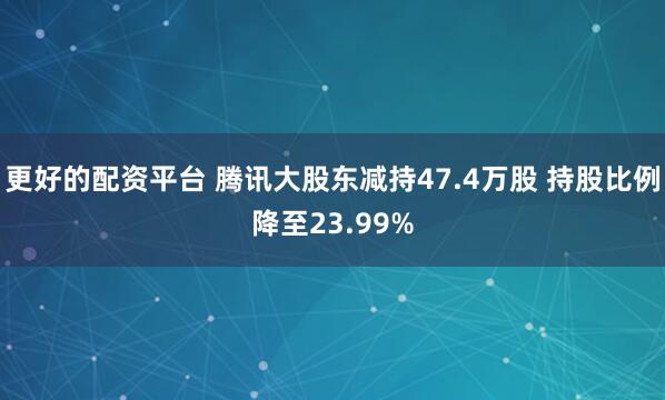 更好的配资平台 腾讯大股东减持47.4万股 持股比例降至23.99%