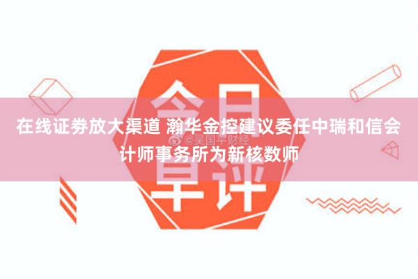 在线证劵放大渠道 瀚华金控建议委任中瑞和信会计师事务所为新核数师