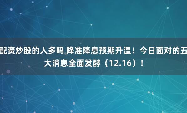 配资炒股的人多吗 降准降息预期升温！今日面对的五大消息全面发酵（12.16）！