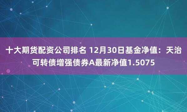 十大期货配资公司排名 12月30日基金净值：天治可转债增强债券A最新净值1.5075