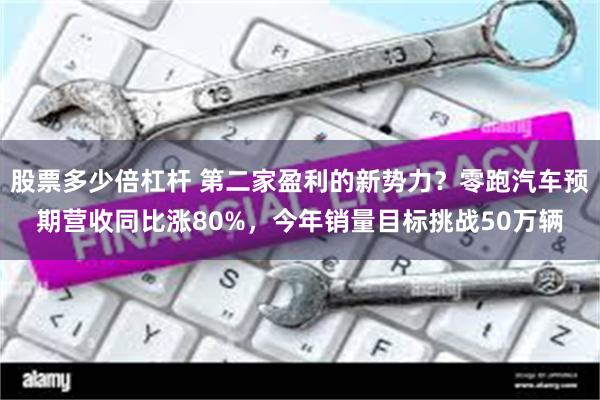 股票多少倍杠杆 第二家盈利的新势力？零跑汽车预期营收同比涨80%，今年销量目标挑战50万辆