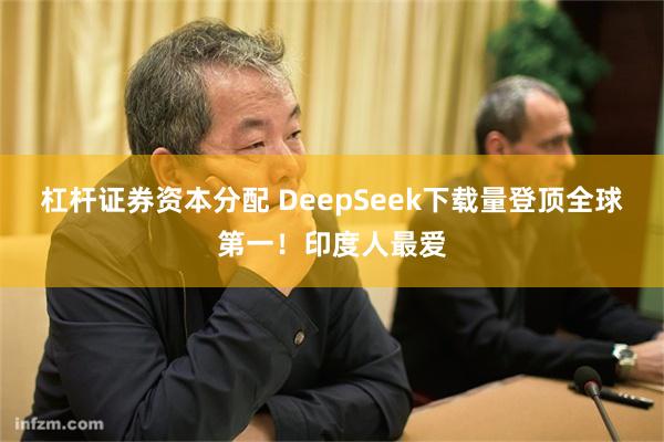 杠杆证券资本分配 DeepSeek下载量登顶全球第一！印度人最爱