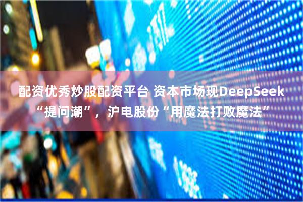 配资优秀炒股配资平台 资本市场现DeepSeek“提问潮”，沪电股份“用魔法打败魔法”