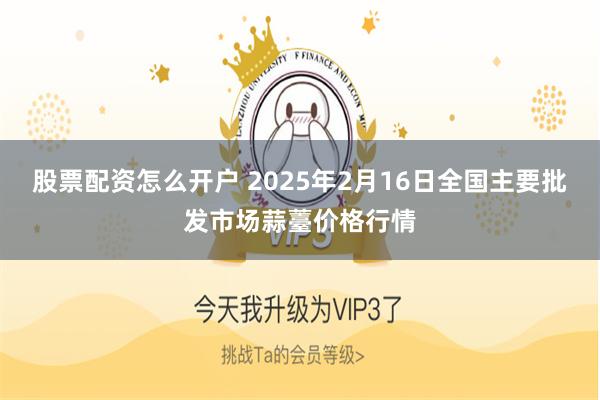 股票配资怎么开户 2025年2月16日全国主要批发市场蒜薹价格行情