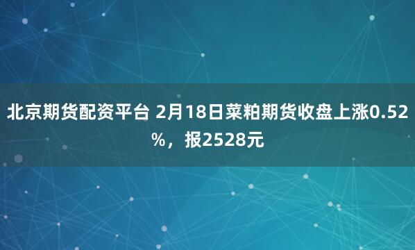 北京期货配资平台 2月18日菜粕期货收盘上涨0.52%，报2528元