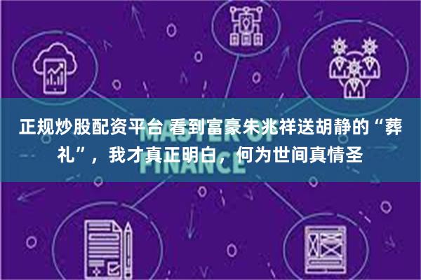 正规炒股配资平台 看到富豪朱兆祥送胡静的“葬礼”，我才真正明白，何为世间真情圣